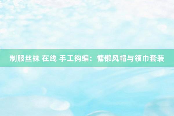 制服丝袜 在线 手工钩编：慵懒风帽与领巾套装