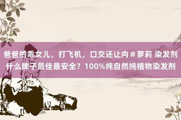 爸爸的乖女儿，打飞机，口交还让禸＃萝莉 染发剂什么牌子最佳最安全？100%纯自然纯植物染发剂