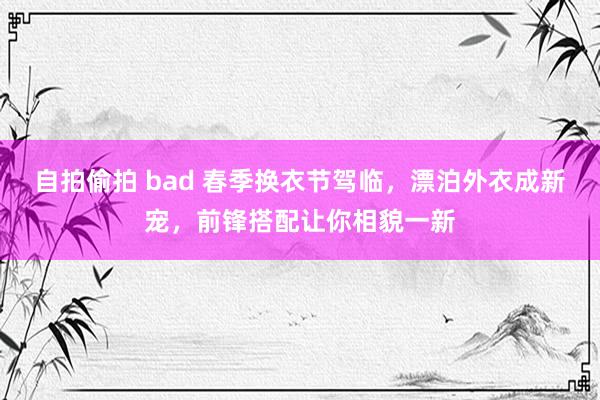 自拍偷拍 bad 春季换衣节驾临，漂泊外衣成新宠，前锋搭配让你相貌一新