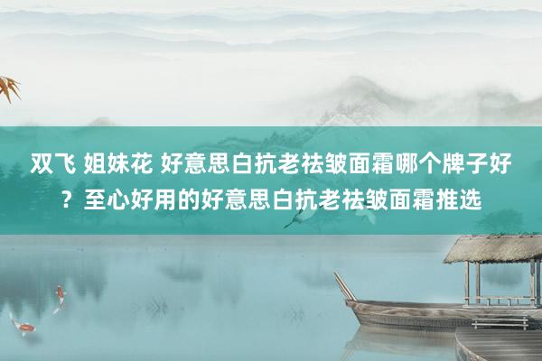 双飞 姐妹花 好意思白抗老祛皱面霜哪个牌子好？至心好用的好意思白抗老祛皱面霜推选