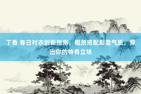 丁香 春日衬衣创新指南，粗放搭配彰显气质，穿出你的特有立场