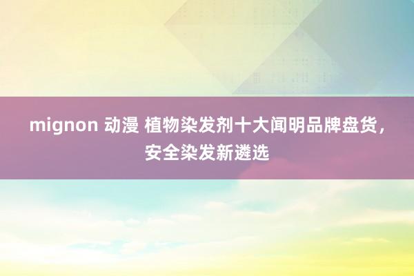 mignon 动漫 植物染发剂十大闻明品牌盘货，安全染发新遴选