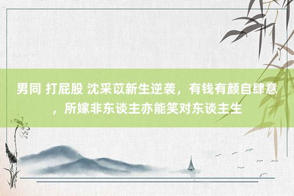 男同 打屁股 沈采苡新生逆袭，有钱有颜自肆意，所嫁非东谈主亦能笑对东谈主生