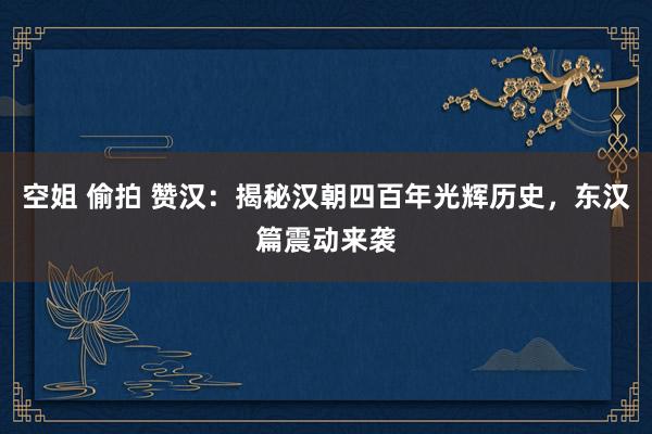 空姐 偷拍 赞汉：揭秘汉朝四百年光辉历史，东汉篇震动来袭