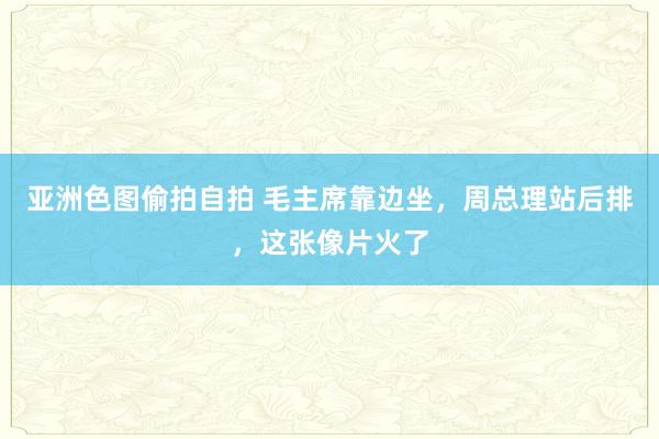 亚洲色图偷拍自拍 毛主席靠边坐，周总理站后排，这张像片火了