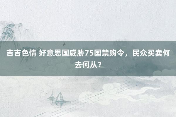 吉吉色情 好意思国威胁75国禁购令，民众买卖何去何从？
