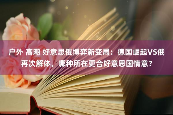户外 高潮 好意思俄博弈新变局：德国崛起VS俄再次解体，哪种所在更合好意思国情意？