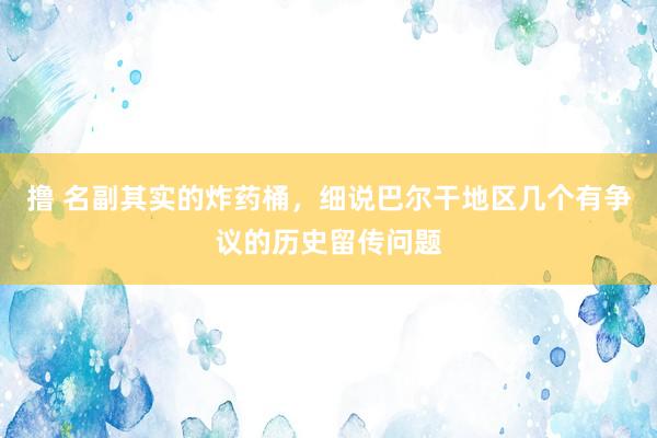 撸 名副其实的炸药桶，细说巴尔干地区几个有争议的历史留传问题