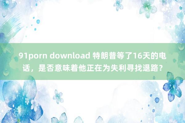 91porn download 特朗普等了16天的电话，是否意味着他正在为失利寻找退路？