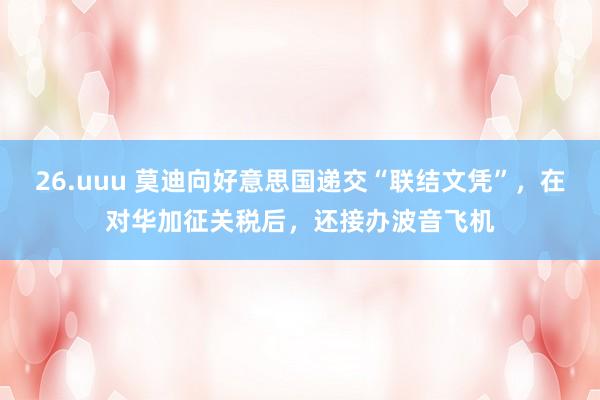 26.uuu 莫迪向好意思国递交“联结文凭”，在对华加征关税后，还接办波音飞机