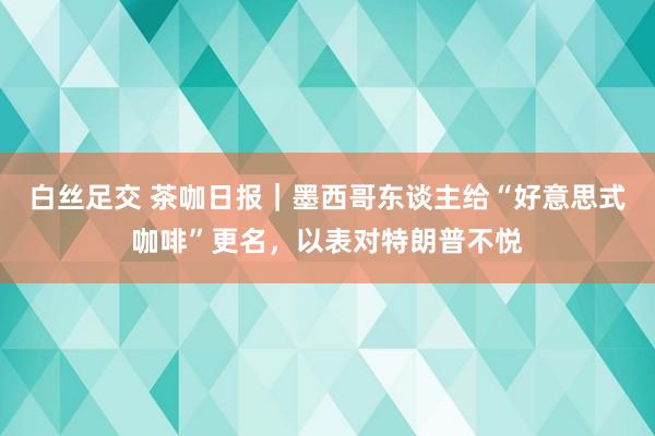 白丝足交 茶咖日报｜墨西哥东谈主给“好意思式咖啡”更名，以表对特朗普不悦