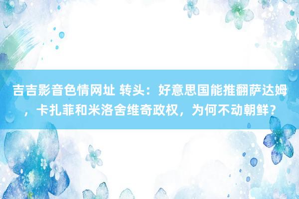 吉吉影音色情网址 转头：好意思国能推翻萨达姆，卡扎菲和米洛舍维奇政权，为何不动朝鲜？