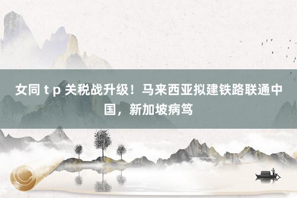 女同 t p 关税战升级！马来西亚拟建铁路联通中国，新加坡病笃