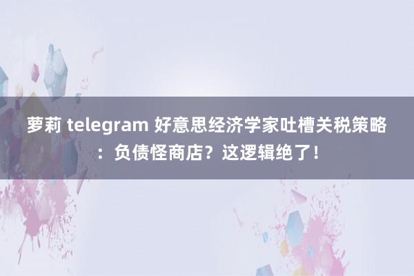 萝莉 telegram 好意思经济学家吐槽关税策略：负债怪商店？这逻辑绝了！