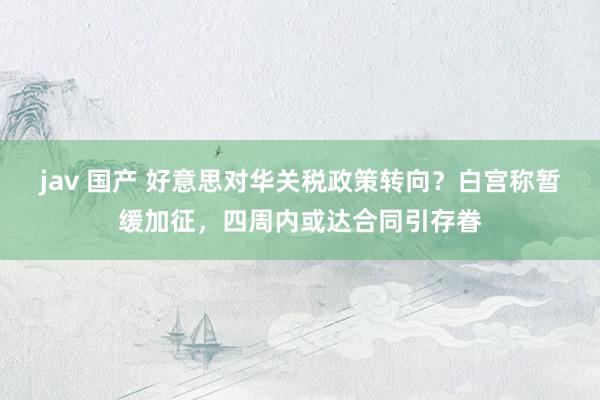 jav 国产 好意思对华关税政策转向？白宫称暂缓加征，四周内或达合同引存眷