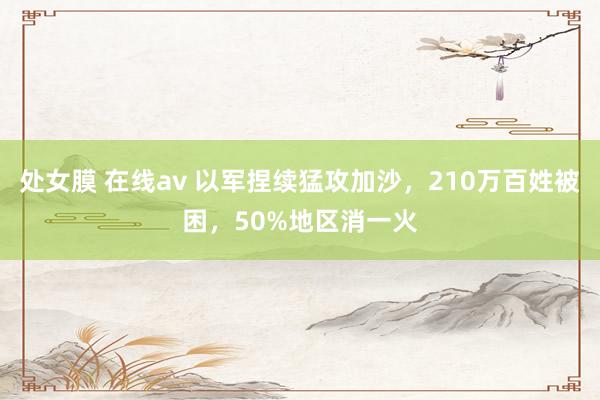 处女膜 在线av 以军捏续猛攻加沙，210万百姓被困，50%地区消一火