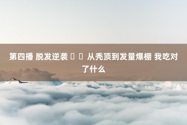第四播 脱发逆袭 ❗️从秃顶到发量爆棚 我吃对了什么