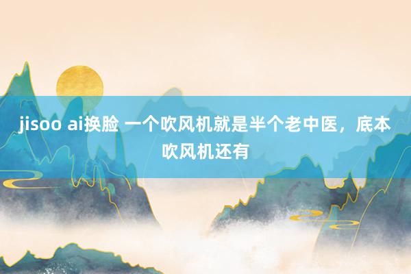 jisoo ai换脸 一个吹风机就是半个老中医，底本吹风机还有