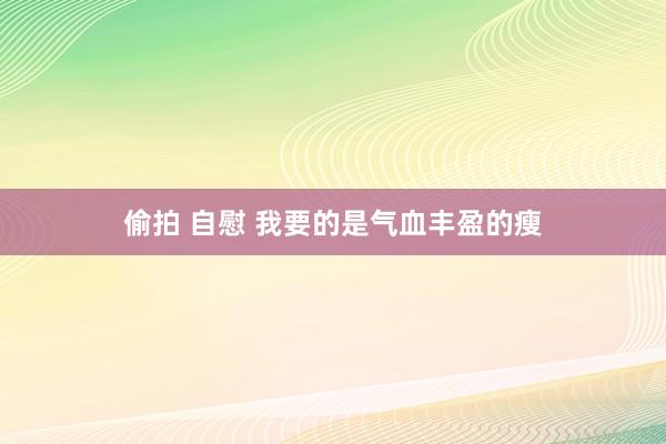 偷拍 自慰 我要的是气血丰盈的瘦