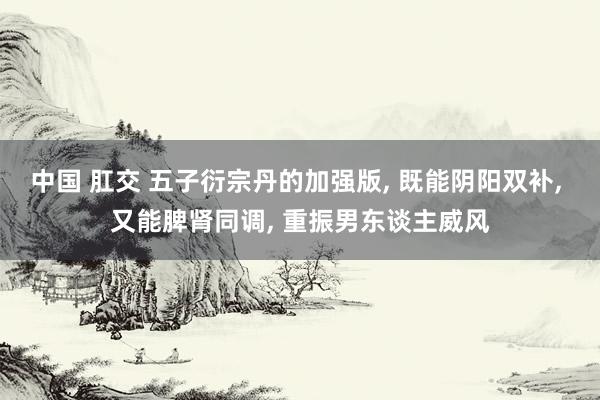 中国 肛交 五子衍宗丹的加强版, 既能阴阳双补, 又能脾肾同调, 重振男东谈主威风