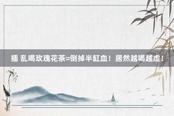 插 乱喝玫瑰花茶=倒掉半缸血！居然越喝越虚！