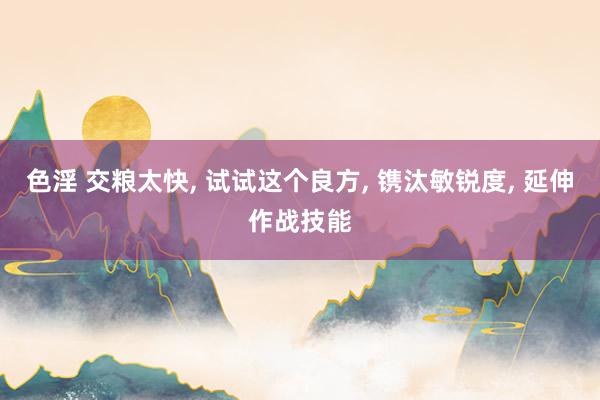 色淫 交粮太快, 试试这个良方, 镌汰敏锐度, 延伸作战技能
