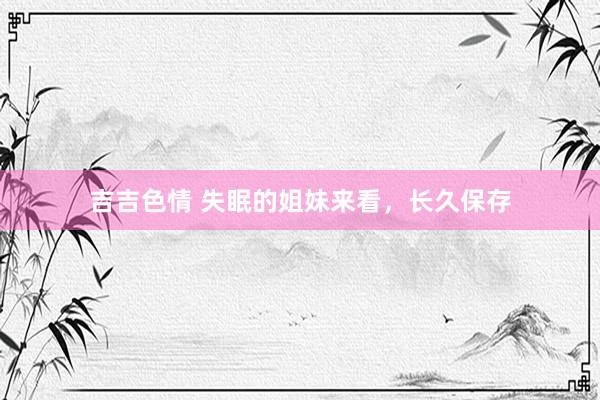 吉吉色情 失眠的姐妹来看,长久保存
