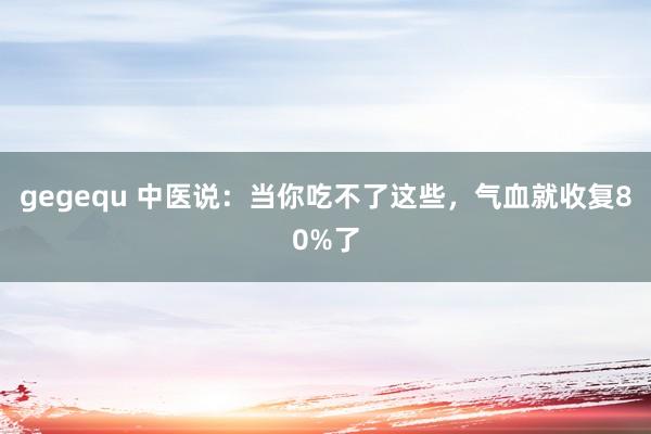 gegequ 中医说：当你吃不了这些，气血就收复80%了