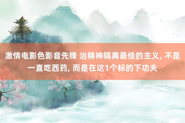 激情电影色影音先锋 治精神隔离最佳的主义, 不是一直吃西药, 而是在这1个标的下功夫