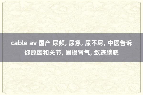 cable av 国产 尿频, 尿急, 尿不尽, 中医告诉你原因和关节, 固摄肾气, 敛迹膀胱