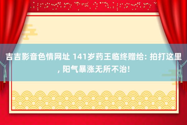 吉吉影音色情网址 141岁药王临终赠给: 拍打这里, 阳气暴涨无所不治!