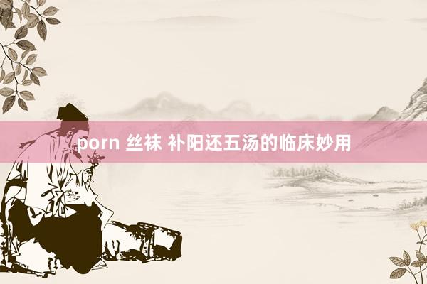 porn 丝袜 补阳还五汤的临床妙用