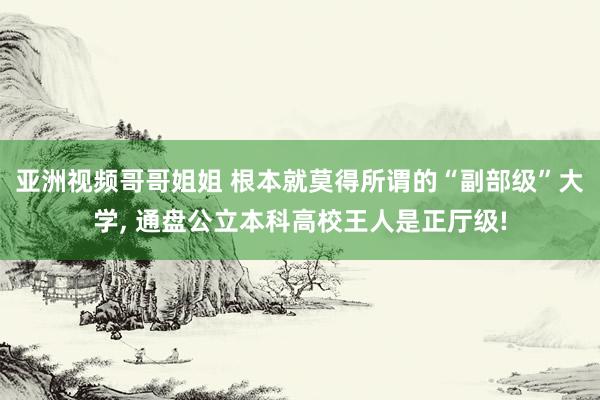 亚洲视频哥哥姐姐 根本就莫得所谓的“副部级”大学, 通盘公立本科高校王人是正厅级!
