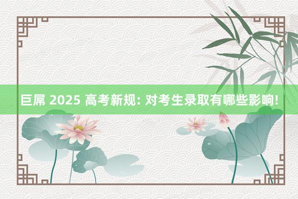 巨屌 2025 高考新规: 对考生录取有哪些影响!