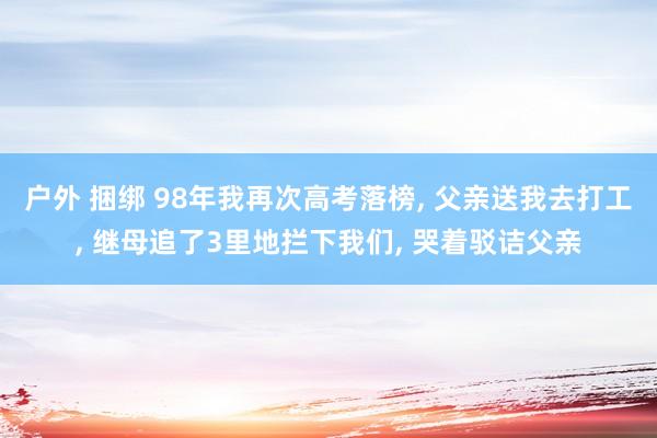 户外 捆绑 98年我再次高考落榜, 父亲送我去打工, 继母追了3里地拦下我们, 哭着驳诘父亲