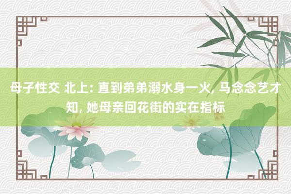 母子性交 北上: 直到弟弟溺水身一火, 马念念艺才知, 她母亲回花街的实在指标