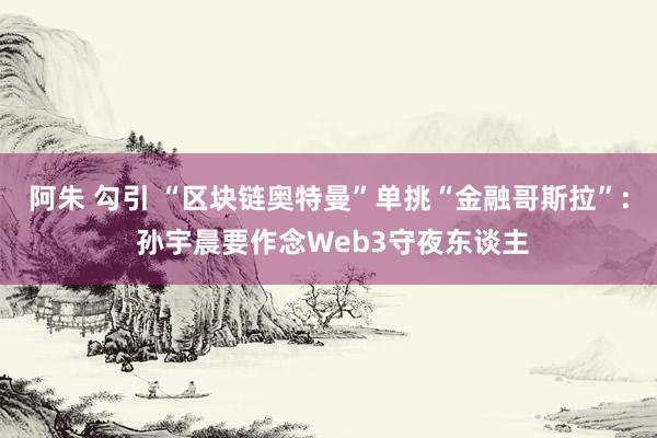 阿朱 勾引 “区块链奥特曼”单挑“金融哥斯拉”: 孙宇晨要作念Web3守夜东谈主