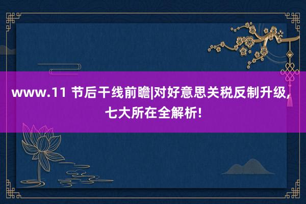 www.11 节后干线前瞻|对好意思关税反制升级, 七大所在全解析!