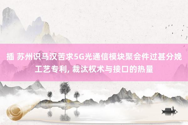 插 苏州识马汉苦求5G光通信模块聚会件过甚分娩工艺专利, 裁汰权术与接口的热量