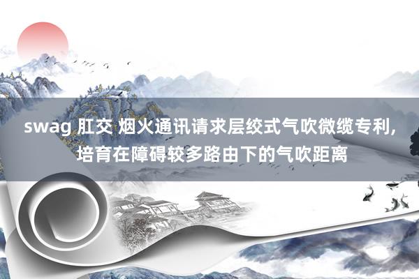 swag 肛交 烟火通讯请求层绞式气吹微缆专利, 培育在障碍较多路由下的气吹距离