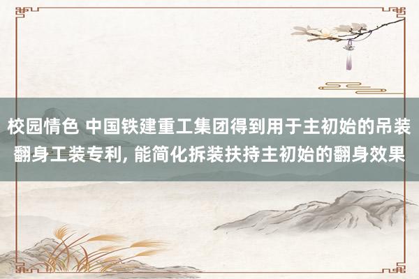 校园情色 中国铁建重工集团得到用于主初始的吊装翻身工装专利, 能简化拆装扶持主初始的翻身效果
