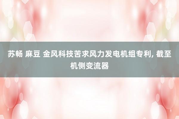 苏畅 麻豆 金风科技苦求风力发电机组专利, 截至机侧变流器