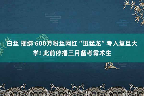 白丝 捆绑 600万粉丝网红“迅猛龙”考入复旦大学! 此前停播三月备考霸术生