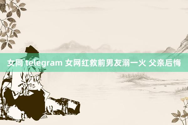 女同 telegram 女网红救前男友溺一火 父亲后悔