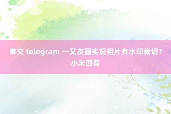 拳交 telegram 一又友圈实况相片有水印裁切？小米回答