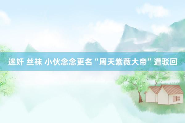 迷奸 丝袜 小伙念念更名“周天紫薇大帝”遭驳回