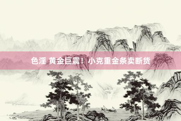 色淫 黄金巨震！小克重金条卖断货