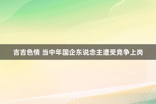 吉吉色情 当中年国企东说念主遭受竞争上岗