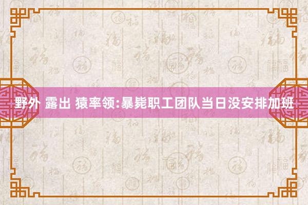 野外 露出 猿率领:暴毙职工团队当日没安排加班