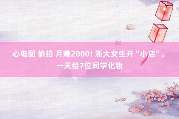 心电图 偷拍 月赚2000! 浙大女生开“小店”, 一天给7位同学化妆